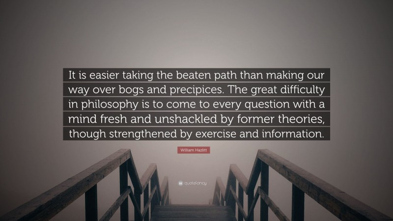 William Hazlitt Quote: “It is easier taking the beaten path than making our way over bogs and precipices. The great difficulty in philosophy is to come to every question with a mind fresh and unshackled by former theories, though strengthened by exercise and information.”