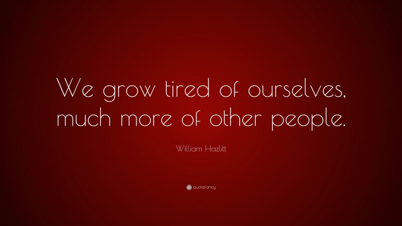 William Hazlitt Quote: “We grow tired of ourselves, much more of other people.”