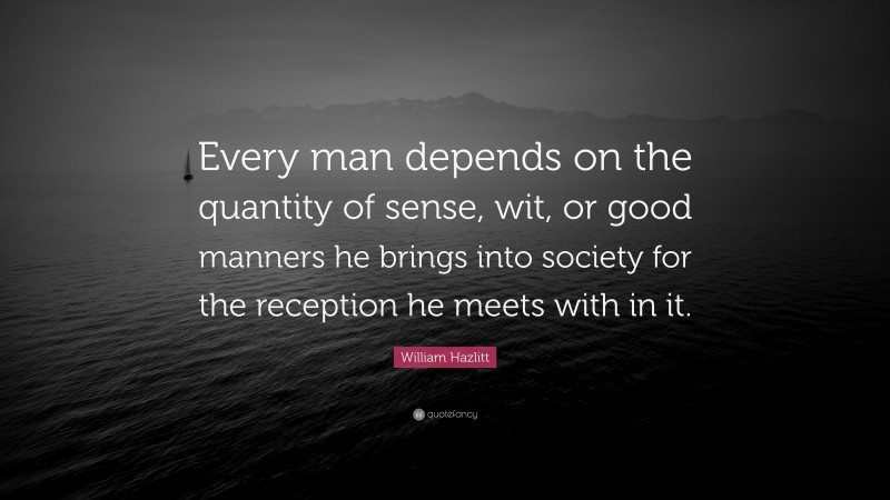 William Hazlitt Quote: “Every man depends on the quantity of sense, wit, or good manners he brings into society for the reception he meets with in it.”