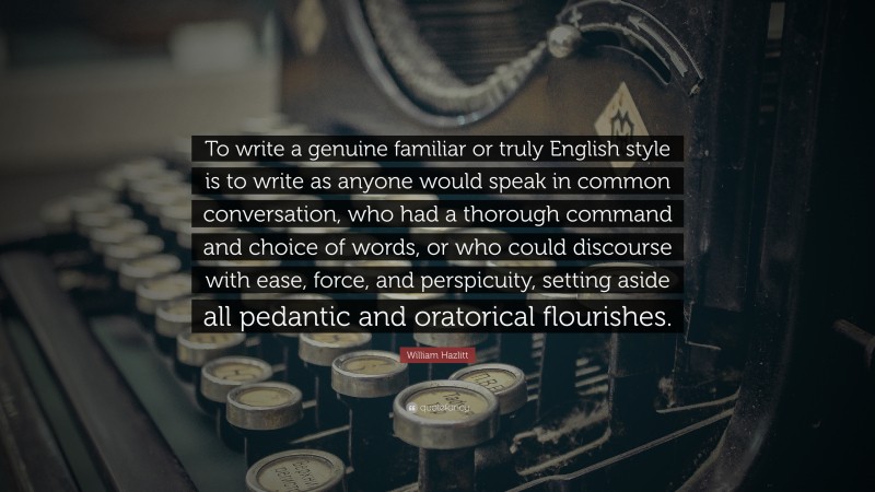 William Hazlitt Quote: “To write a genuine familiar or truly English style is to write as anyone would speak in common conversation, who had a thorough command and choice of words, or who could discourse with ease, force, and perspicuity, setting aside all pedantic and oratorical flourishes.”