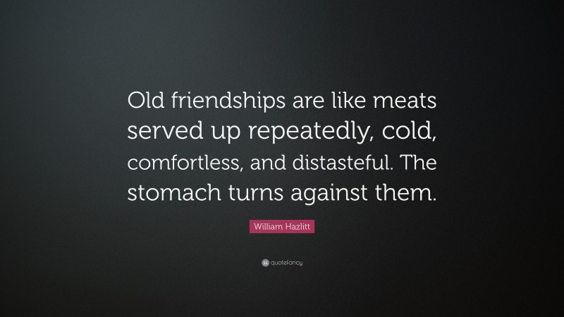 William Hazlitt Quote: “Old friendships are like meats served up repeatedly, cold, comfortless, and distasteful. The stomach turns against them.”