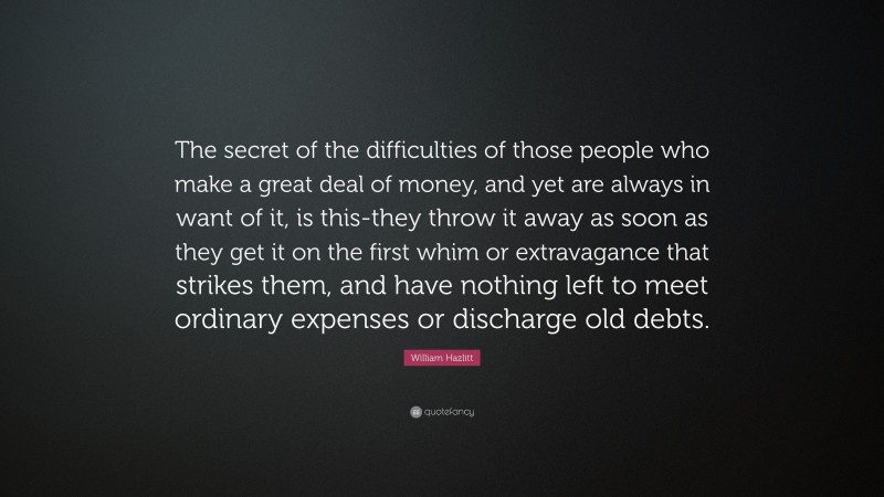 William Hazlitt Quote: “The secret of the difficulties of those people who make a great deal of money, and yet are always in want of it, is this-they throw it away as soon as they get it on the first whim or extravagance that strikes them, and have nothing left to meet ordinary expenses or discharge old debts.”