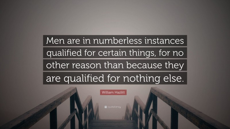 William Hazlitt Quote: “Men are in numberless instances qualified for certain things, for no other reason than because they are qualified for nothing else.”