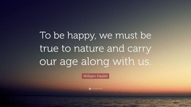 William Hazlitt Quote: “To be happy, we must be true to nature and carry our age along with us.”