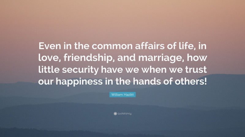 William Hazlitt Quote: “Even in the common affairs of life, in love, friendship, and marriage, how little security have we when we trust our happiness in the hands of others!”