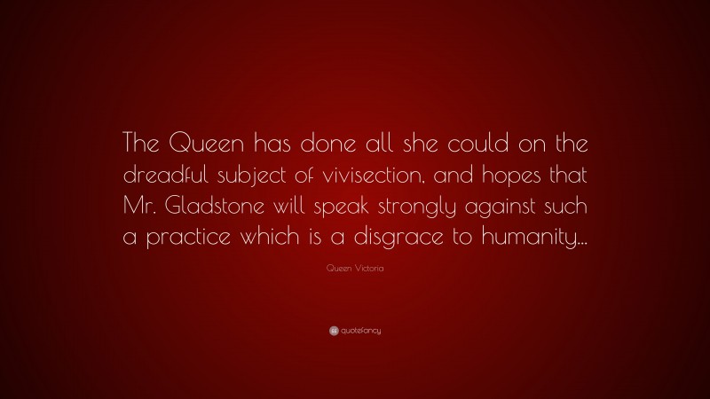 Queen Victoria Quote: “The Queen has done all she could on the dreadful subject of vivisection, and hopes that Mr. Gladstone will speak strongly against such a practice which is a disgrace to humanity...”
