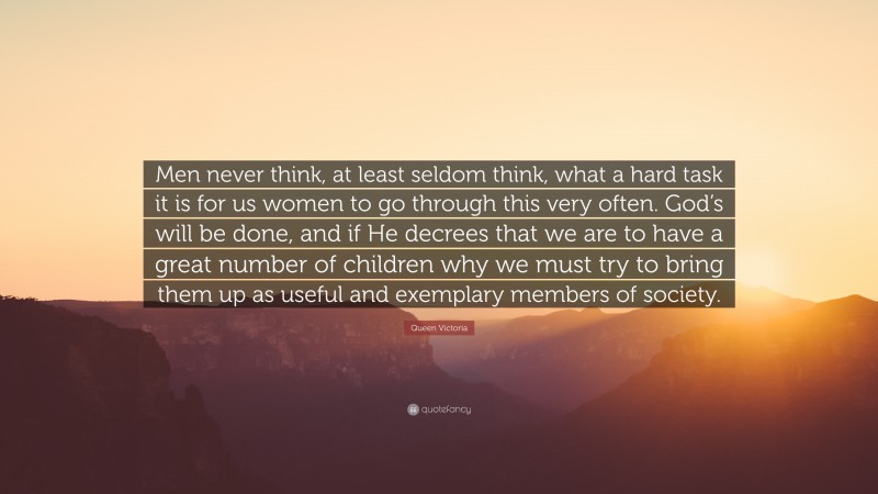 Queen Victoria Quote: “Men never think, at least seldom think, what a hard task it is for us women to go through this very often. God’s will be done, and if He decrees that we are to have a great number of children why we must try to bring them up as useful and exemplary members of society.”