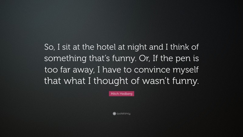 Mitch Hedberg Quote: “So, I sit at the hotel at night and I think of something that’s funny. Or, If the pen is too far away, I have to convince myself that what I thought of wasn’t funny.”