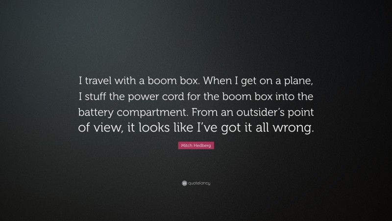 Mitch Hedberg Quote: “I travel with a boom box. When I get on a plane, I stuff the power cord for the boom box into the battery compartment. From an outsider’s point of view, it looks like I’ve got it all wrong.”
