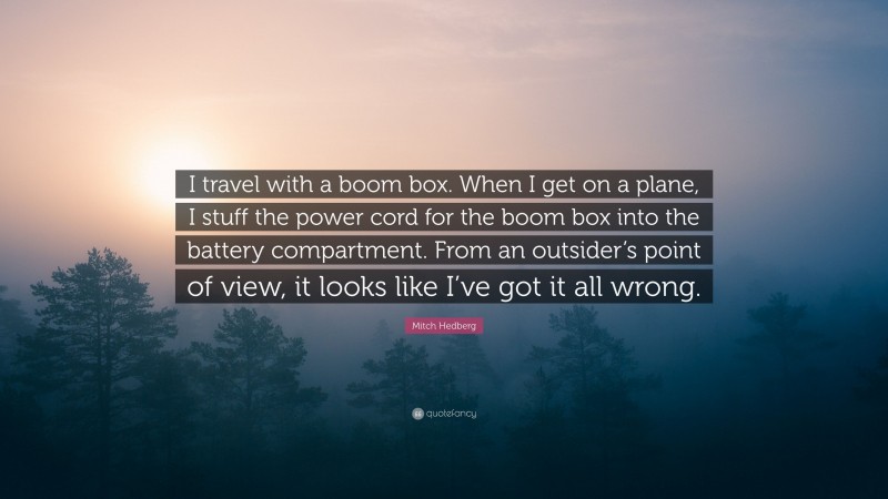 Mitch Hedberg Quote: “I travel with a boom box. When I get on a plane, I stuff the power cord for the boom box into the battery compartment. From an outsider’s point of view, it looks like I’ve got it all wrong.”