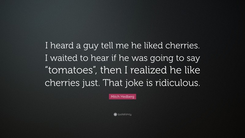 Mitch Hedberg Quote: “I heard a guy tell me he liked cherries. I waited to hear if he was going to say “tomatoes”, then I realized he like cherries just. That joke is ridiculous.”