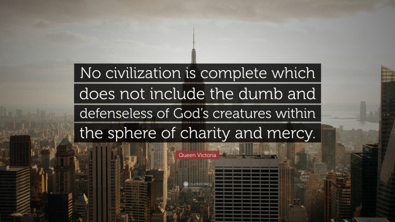 Queen Victoria Quote: “No civilization is complete which does not include the dumb and defenseless of God’s creatures within the sphere of charity and mercy.”