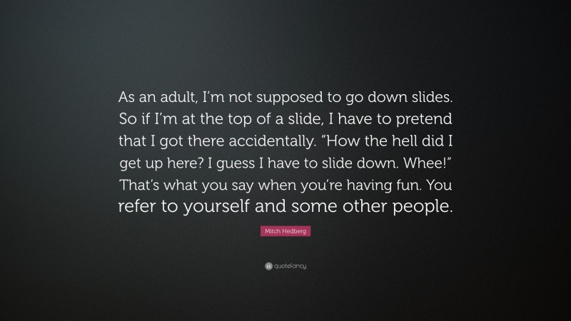 Mitch Hedberg Quote: “As an adult, I’m not supposed to go down slides. So if I’m at the top of a slide, I have to pretend that I got there accidentally. “How the hell did I get up here? I guess I have to slide down. Whee!” That’s what you say when you’re having fun. You refer to yourself and some other people.”