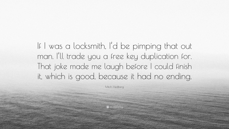 Mitch Hedberg Quote: “If I was a locksmith, I’d be pimping that out man. I’ll trade you a free key duplication for. That joke made me laugh before I could finish it, which is good, because it had no ending.”