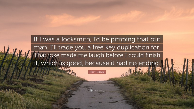 Mitch Hedberg Quote: “If I was a locksmith, I’d be pimping that out man. I’ll trade you a free key duplication for. That joke made me laugh before I could finish it, which is good, because it had no ending.”