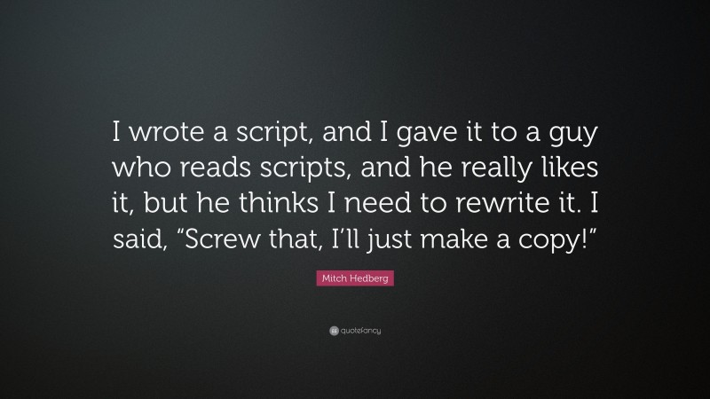 Mitch Hedberg Quote: “I wrote a script, and I gave it to a guy who reads scripts, and he really likes it, but he thinks I need to rewrite it. I said, “Screw that, I’ll just make a copy!””