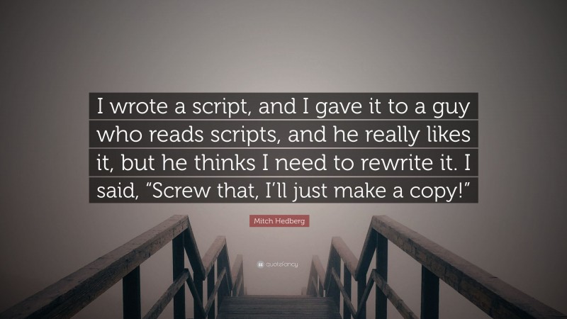 Mitch Hedberg Quote: “I wrote a script, and I gave it to a guy who reads scripts, and he really likes it, but he thinks I need to rewrite it. I said, “Screw that, I’ll just make a copy!””