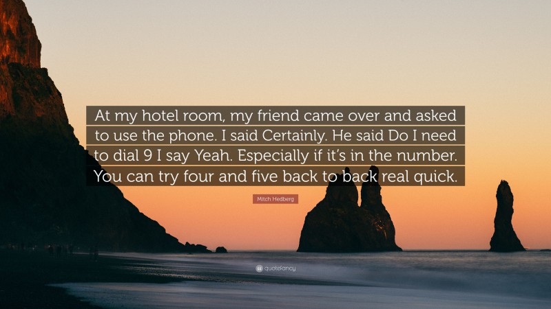 Mitch Hedberg Quote: “At my hotel room, my friend came over and asked to use the phone. I said Certainly. He said Do I need to dial 9 I say Yeah. Especially if it’s in the number. You can try four and five back to back real quick.”
