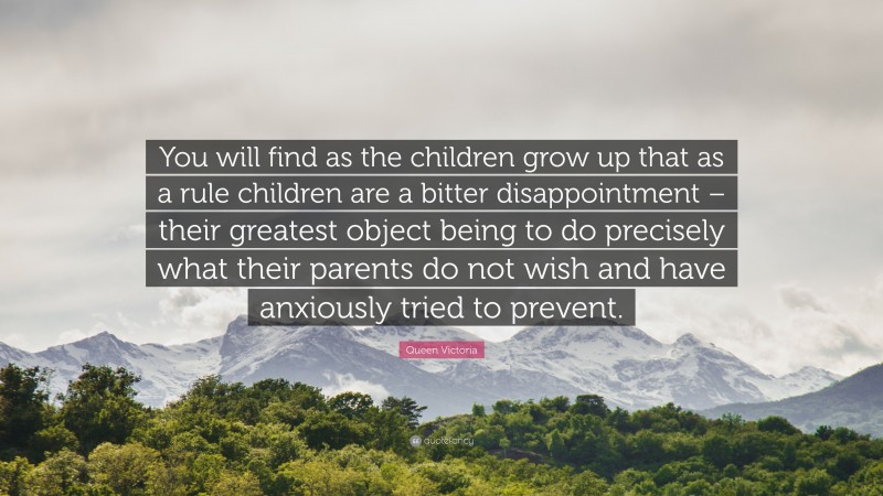 Queen Victoria Quote: “You will find as the children grow up that as a rule children are a bitter disappointment – their greatest object being to do precisely what their parents do not wish and have anxiously tried to prevent.”