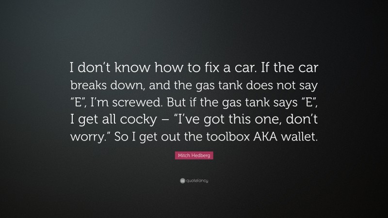 Mitch Hedberg Quote: “I don’t know how to fix a car. If the car breaks down, and the gas tank does not say “E”, I’m screwed. But if the gas tank says “E”, I get all cocky – “I’ve got this one, don’t worry.” So I get out the toolbox AKA wallet.”
