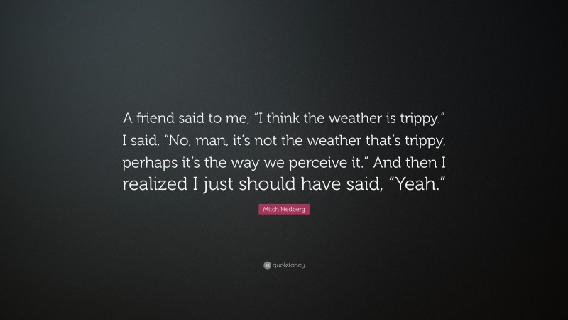 Mitch Hedberg Quote: “A friend said to me, “I think the weather is trippy.” I said, “No, man, it’s not the weather that’s trippy, perhaps it’s the way we perceive it.” And then I realized I just should have said, “Yeah.””