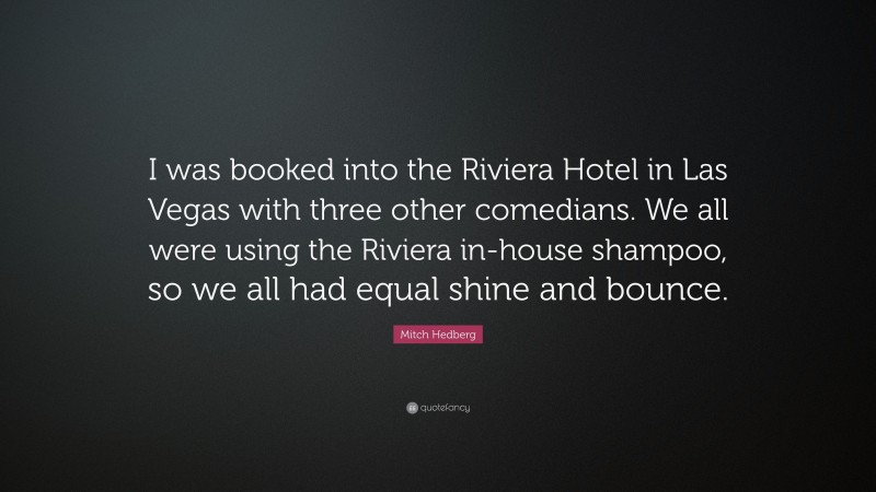 Mitch Hedberg Quote: “I was booked into the Riviera Hotel in Las Vegas with three other comedians. We all were using the Riviera in-house shampoo, so we all had equal shine and bounce.”