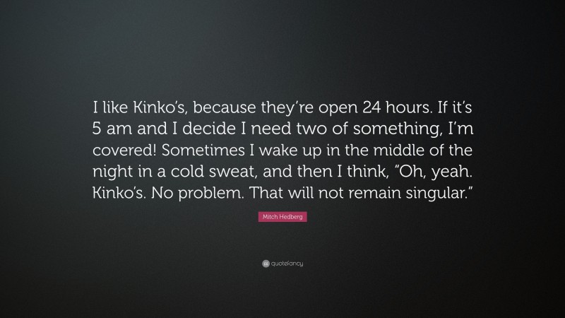 Mitch Hedberg Quote: “I like Kinko’s, because they’re open 24 hours. If it’s 5 am and I decide I need two of something, I’m covered! Sometimes I wake up in the middle of the night in a cold sweat, and then I think, “Oh, yeah. Kinko’s. No problem. That will not remain singular.””