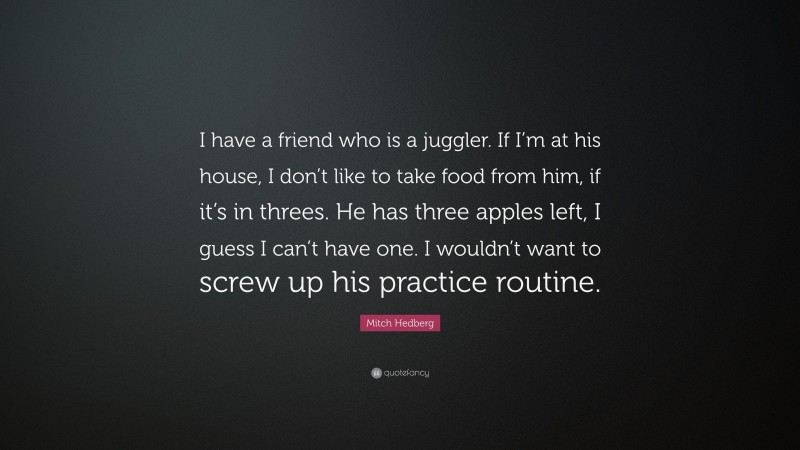 Mitch Hedberg Quote: “I have a friend who is a juggler. If I’m at his house, I don’t like to take food from him, if it’s in threes. He has three apples left, I guess I can’t have one. I wouldn’t want to screw up his practice routine.”