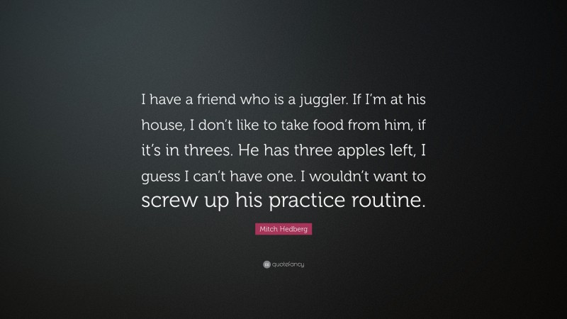 Mitch Hedberg Quote: “I have a friend who is a juggler. If I’m at his house, I don’t like to take food from him, if it’s in threes. He has three apples left, I guess I can’t have one. I wouldn’t want to screw up his practice routine.”
