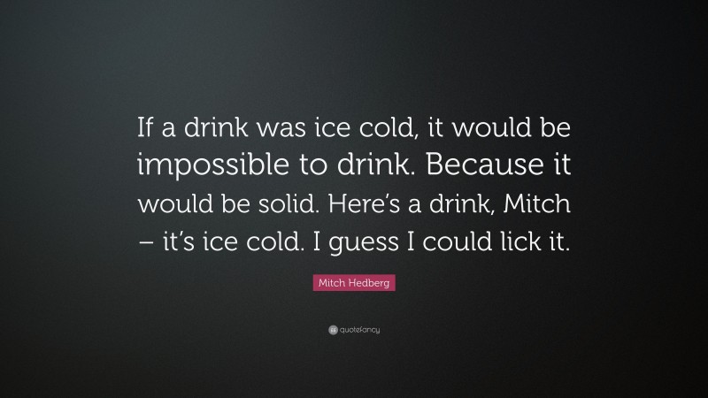 Mitch Hedberg Quote: “If a drink was ice cold, it would be impossible to drink. Because it would be solid. Here’s a drink, Mitch – it’s ice cold. I guess I could lick it.”