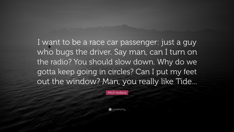 Mitch Hedberg Quote: “I want to be a race car passenger: just a guy who bugs the driver. Say man, can I turn on the radio? You should slow down. Why do we gotta keep going in circles? Can I put my feet out the window? Man, you really like Tide...”