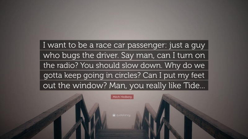 Mitch Hedberg Quote: “I want to be a race car passenger: just a guy who bugs the driver. Say man, can I turn on the radio? You should slow down. Why do we gotta keep going in circles? Can I put my feet out the window? Man, you really like Tide...”