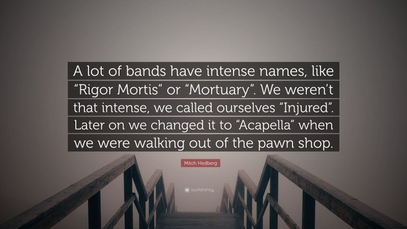 Mitch Hedberg Quote: “A lot of bands have intense names, like “Rigor Mortis” or “Mortuary”. We weren’t that intense, we called ourselves “Injured”. Later on we changed it to “Acapella” when we were walking out of the pawn shop.”