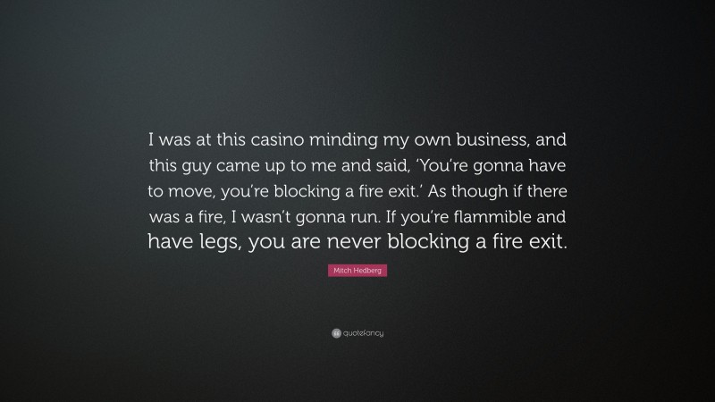 Mitch Hedberg Quote: “I was at this casino minding my own business, and this guy came up to me and said, ‘You’re gonna have to move, you’re blocking a fire exit.’ As though if there was a fire, I wasn’t gonna run. If you’re flammible and have legs, you are never blocking a fire exit.”