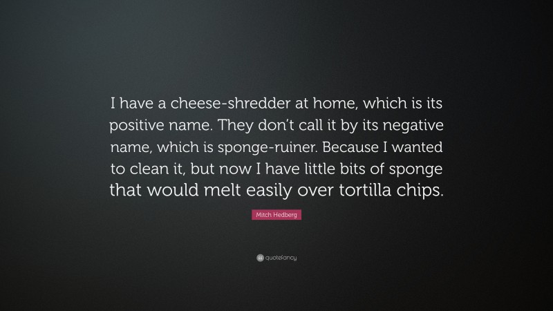 Mitch Hedberg Quote: “I have a cheese-shredder at home, which is its positive name. They don’t call it by its negative name, which is sponge-ruiner. Because I wanted to clean it, but now I have little bits of sponge that would melt easily over tortilla chips.”
