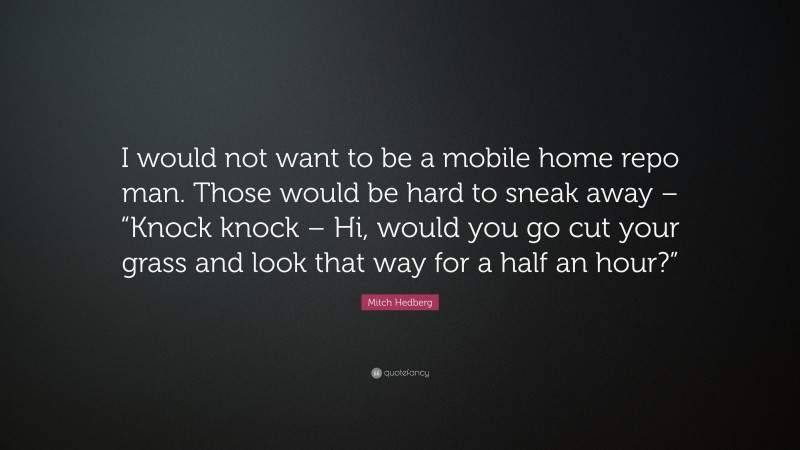 Mitch Hedberg Quote: “I would not want to be a mobile home repo man. Those would be hard to sneak away – “Knock knock – Hi, would you go cut your grass and look that way for a half an hour?””