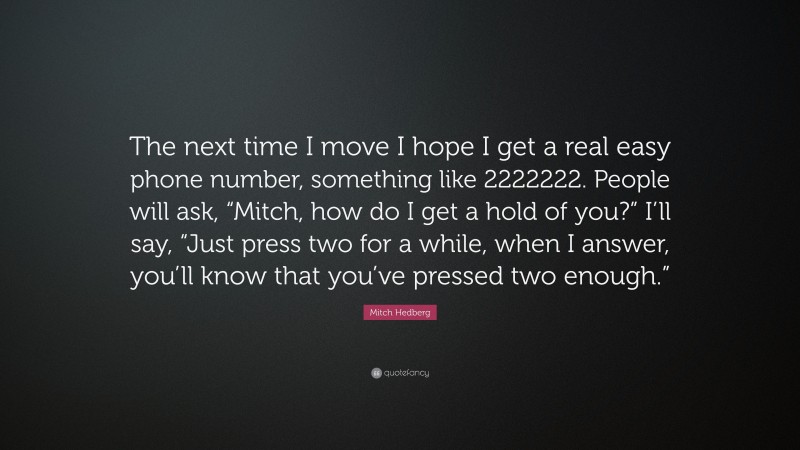 Mitch Hedberg Quote: “The next time I move I hope I get a real easy phone number, something like 2222222. People will ask, “Mitch, how do I get a hold of you?” I’ll say, “Just press two for a while, when I answer, you’ll know that you’ve pressed two enough.””