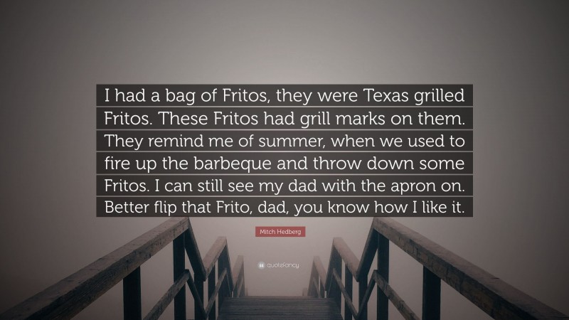 Mitch Hedberg Quote: “I had a bag of Fritos, they were Texas grilled Fritos. These Fritos had grill marks on them. They remind me of summer, when we used to fire up the barbeque and throw down some Fritos. I can still see my dad with the apron on. Better flip that Frito, dad, you know how I like it.”
