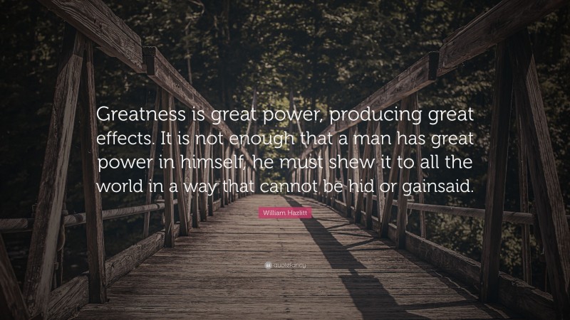 William Hazlitt Quote: “Greatness is great power, producing great effects. It is not enough that a man has great power in himself, he must shew it to all the world in a way that cannot be hid or gainsaid.”