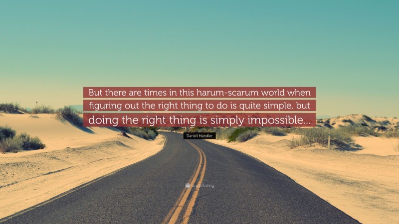Daniel Handler Quote: “But there are times in this harum-scarum world when figuring out the right thing to do is quite simple, but doing the right thing is simply impossible...”