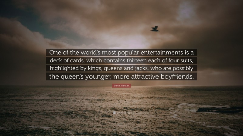 Daniel Handler Quote: “One of the world’s most popular entertainments is a deck of cards, which contains thirteen each of four suits, highlighted by kings, queens and jacks, who are possibly the queen’s younger, more attractive boyfriends.”