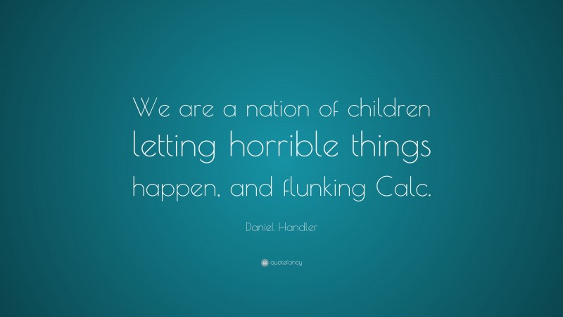 Daniel Handler Quote: “We are a nation of children letting horrible things happen, and flunking Calc.”