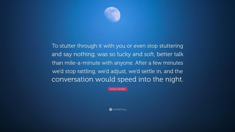 Daniel Handler Quote: “To stutter through it with you or even stop stuttering and say nothing, was so lucky and soft, better talk than mile-a-minute with anyone. After a few minutes we’d stop rattling, we’d adjust, we’d settle in, and the conversation would speed into the night.”