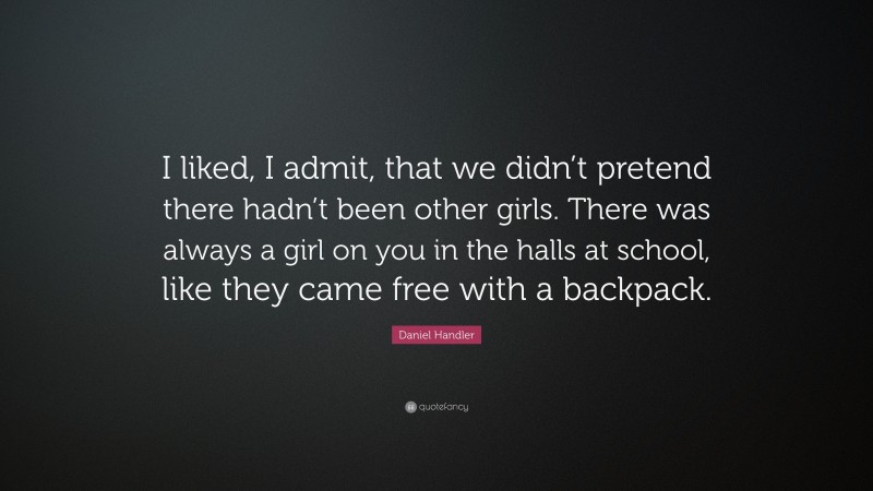 Daniel Handler Quote: “I liked, I admit, that we didn’t pretend there hadn’t been other girls. There was always a girl on you in the halls at school, like they came free with a backpack.”