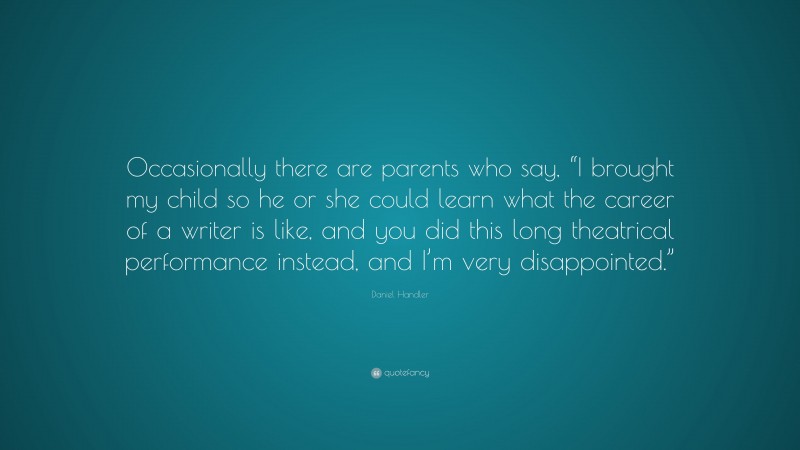 Daniel Handler Quote: “Occasionally there are parents who say, “I brought my child so he or she could learn what the career of a writer is like, and you did this long theatrical performance instead, and I’m very disappointed.””