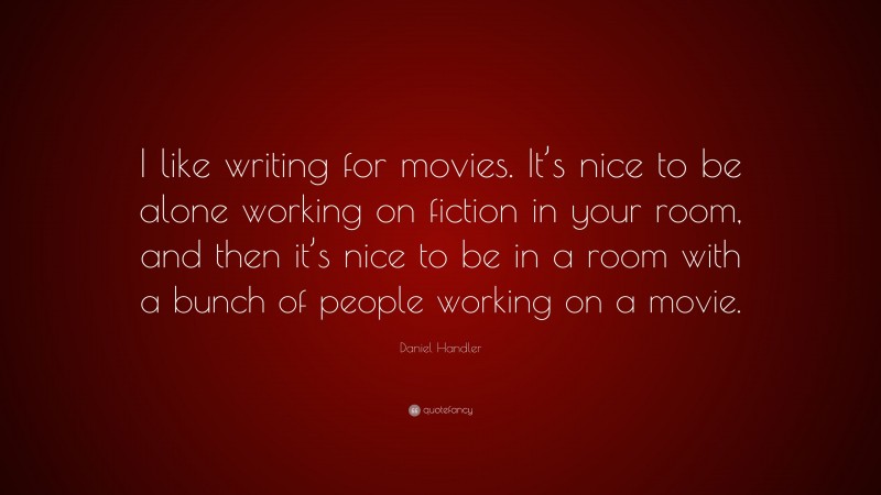 Daniel Handler Quote: “I like writing for movies. It’s nice to be alone working on fiction in your room, and then it’s nice to be in a room with a bunch of people working on a movie.”