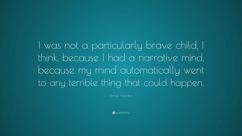 Daniel Handler Quote: “I was not a particularly brave child, I think, because I had a narrative mind, because my mind automatically went to any terrible thing that could happen.”