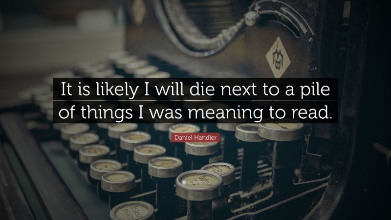 Daniel Handler Quote: “It is likely I will die next to a pile of things I was meaning to read.”