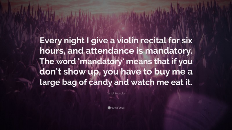Daniel Handler Quote: “Every night I give a violin recital for six hours, and attendance is mandatory. The word ‘mandatory’ means that if you don’t show up, you have to buy me a large bag of candy and watch me eat it.”