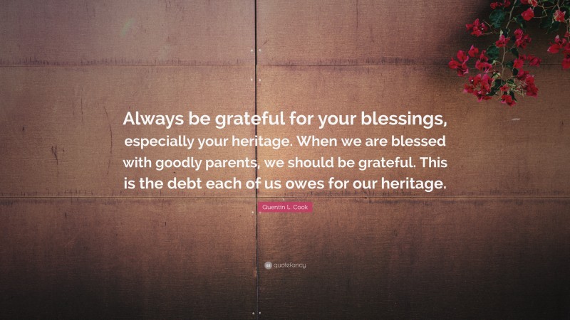 Quentin L. Cook Quote: “Always be grateful for your blessings, especially your heritage. When we are blessed with goodly parents, we should be grateful. This is the debt each of us owes for our heritage.”